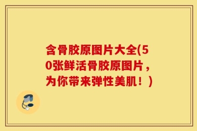含骨胶原图片大全(50张鲜活骨胶原图片，为你带来弹性美肌！)