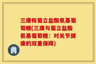 三康和葡立盐酸氨基葡萄糖(三康与葡立盐酸氨基葡萄糖：对关节健康的双重保障)