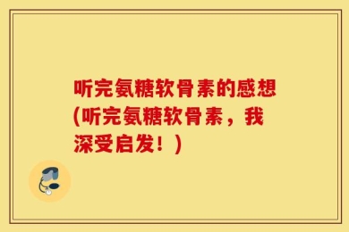 听完氨糖软骨素的感想(听完氨糖软骨素，我深受启发！)