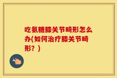 吃氨糖膝关节畸形怎么办(如何治疗膝关节畸形？)