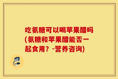 吃氨糖可以喝苹果醋吗(氨糖和苹果醋能否一起食用？-营养咨询)