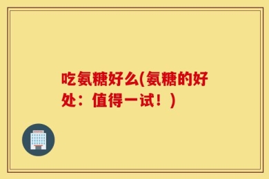 吃氨糖好么(氨糖的好处：值得一试！)