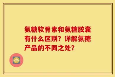 氨糖软骨素和氨糖胶囊有什么区别？详解氨糖产品的不同之处？