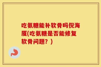 吃氨糖能补软骨吗倪海厦(吃氨糖是否能修复软骨问题？)