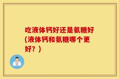 吃液体钙好还是氨糖好(液体钙和氨糖哪个更好？)
