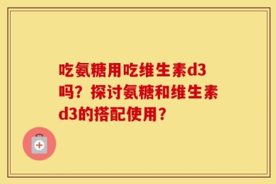 吃氨糖用吃维生素d3吗？探讨氨糖和维生素d3的搭配使用？