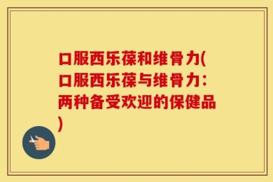 口服西乐葆和维骨力(口服西乐葆与维骨力：两种备受欢迎的保健品)