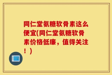 同仁堂氨糖软骨素这么便宜(同仁堂氨糖软骨素价格低廉，值得关注！)