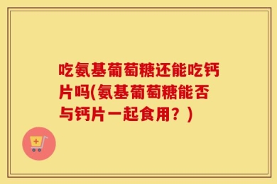 吃氨基葡萄糖还能吃钙片吗(氨基葡萄糖能否与钙片一起食用？)