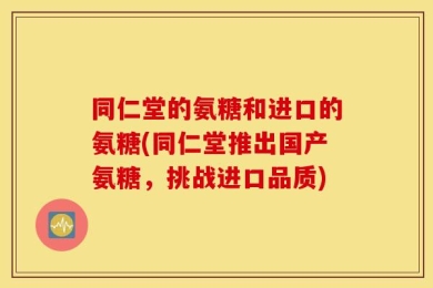 同仁堂的氨糖和进口的氨糖(同仁堂推出国产氨糖，挑战进口品质)