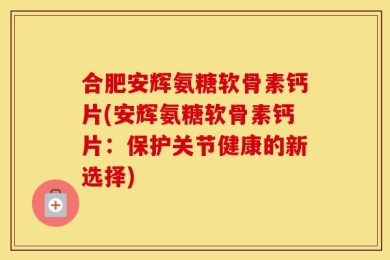 合肥安辉氨糖软骨素钙片(安辉氨糖软骨素钙片：保护关节健康的新选择)