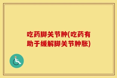 吃药脚关节肿(吃药有助于缓解脚关节肿胀)