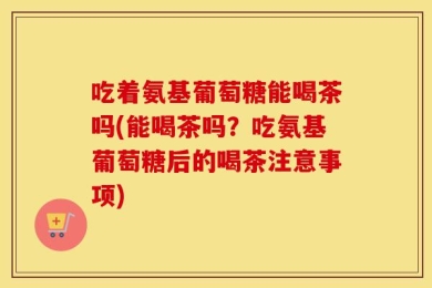 吃着氨基葡萄糖能喝茶吗(能喝茶吗？吃氨基葡萄糖后的喝茶注意事项)
