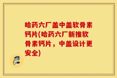 哈药六厂盖中盖软骨素钙片(哈药六厂新推软骨素钙片，中盖设计更安全)