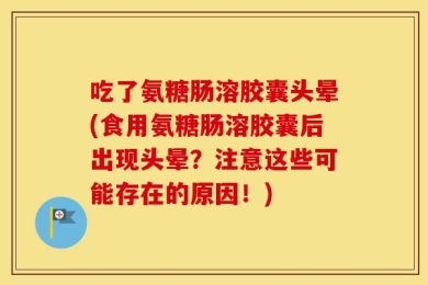 吃了氨糖肠溶胶囊头晕(食用氨糖肠溶胶囊后出现头晕？注意这些可能存在的原因！)