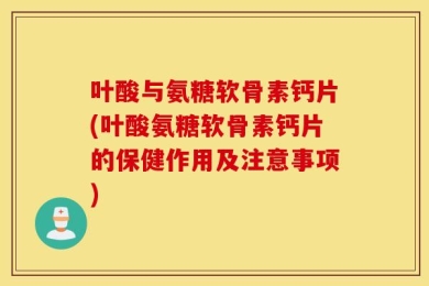叶酸与氨糖软骨素钙片(叶酸氨糖软骨素钙片的保健作用及注意事项)