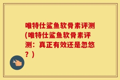 唯特仕鲨鱼软骨素评测(唯特仕鲨鱼软骨素评测：真正有效还是忽悠？)