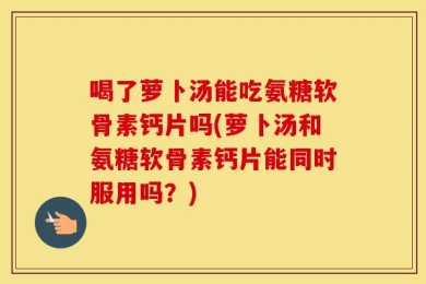喝了萝卜汤能吃氨糖软骨素钙片吗(萝卜汤和氨糖软骨素钙片能同时服用吗？)