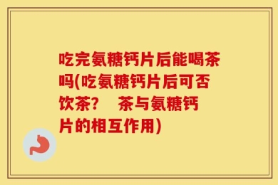 吃完氨糖钙片后能喝茶吗(吃氨糖钙片后可否饮茶？  茶与氨糖钙片的相互作用)