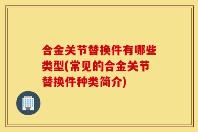 合金关节替换件有哪些类型(常见的合金关节替换件种类简介)