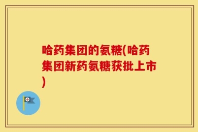 哈药集团的氨糖(哈药集团新药氨糖获批上市)