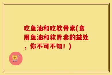 吃鱼油和吃软骨素(食用鱼油和软骨素的益处，你不可不知！)