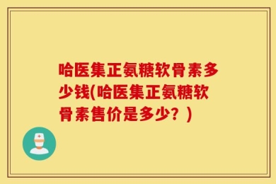 哈医集正氨糖软骨素多少钱(哈医集正氨糖软骨素售价是多少？)