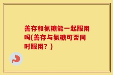 善存和氨糖能一起服用吗(善存与氨糖可否同时服用？)