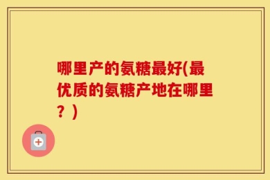 哪里产的氨糖最好(最优质的氨糖产地在哪里？)