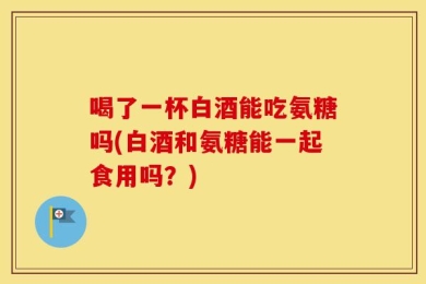 喝了一杯白酒能吃氨糖吗(白酒和氨糖能一起食用吗？)