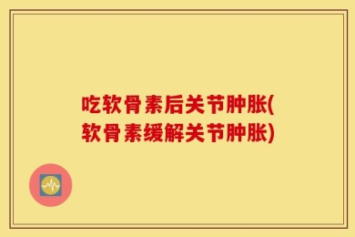 吃软骨素后关节肿胀(软骨素缓解关节肿胀)