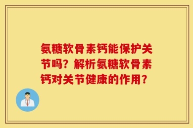 氨糖软骨素钙能保护关节吗？解析氨糖软骨素钙对关节健康的作用？
