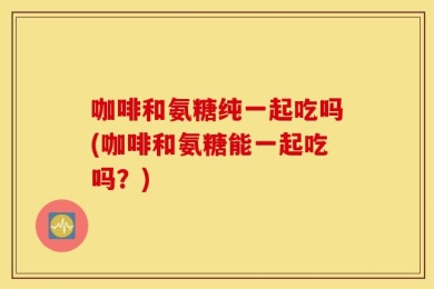 咖啡和氨糖纯一起吃吗(咖啡和氨糖能一起吃吗？)