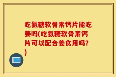 吃氨糖软骨素钙片能吃姜吗(吃氨糖软骨素钙片可以配合姜食用吗？)