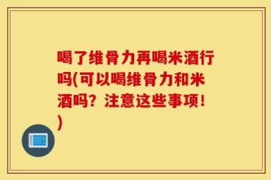 喝了维骨力再喝米酒行吗(可以喝维骨力和米酒吗？注意这些事项！)