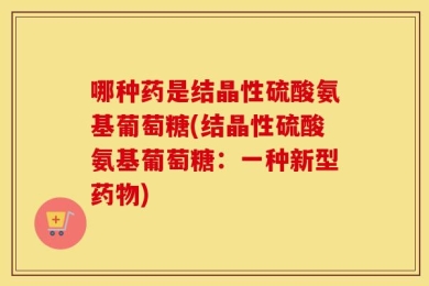 哪种药是结晶性硫酸氨基葡萄糖(结晶性硫酸氨基葡萄糖：一种新型药物)