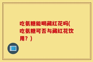 吃氨糖能喝藏红花吗(吃氨糖可否与藏红花饮用？)
