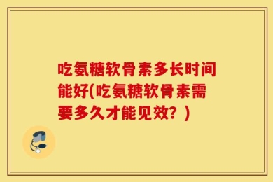 吃氨糖软骨素多长时间能好(吃氨糖软骨素需要多久才能见效？)