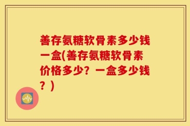 善存氨糖软骨素多少钱一盒(善存氨糖软骨素价格多少？一盒多少钱？)