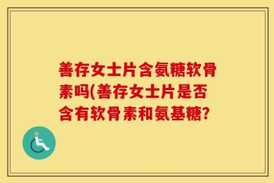 善存女士片含氨糖软骨素吗(善存女士片是否含有软骨素和氨基糖？