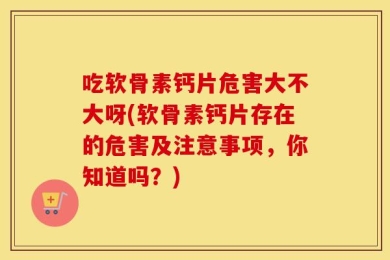 吃软骨素钙片危害大不大呀(软骨素钙片存在的危害及注意事项，你知道吗？)