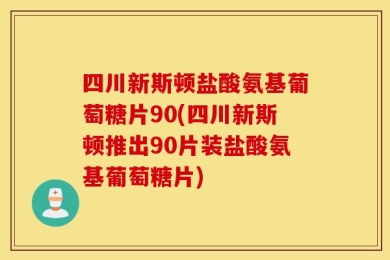 四川新斯顿盐酸氨基葡萄糖片90(四川新斯顿推出90片装盐酸氨基葡萄糖片)