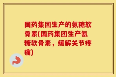 国药集团生产的氨糖软骨素(国药集团生产氨糖软骨素，缓解关节疼痛)