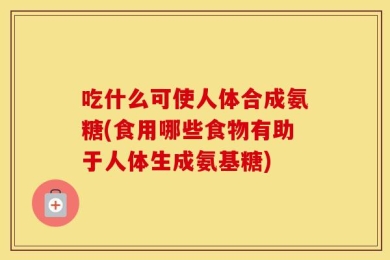 吃什么可使人体合成氨糖(食用哪些食物有助于人体生成氨基糖)