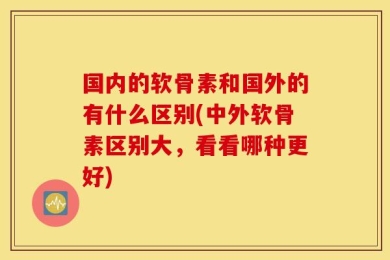 国内的软骨素和国外的有什么区别(中外软骨素区别大，看看哪种更好)