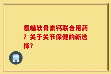 氨糖软骨素钙联合用药？关于关节保健的新选择？