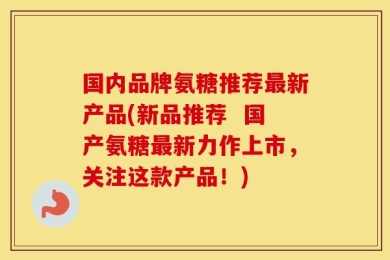 国内品牌氨糖推荐最新产品(新品推荐  国产氨糖最新力作上市，关注这款产品！)