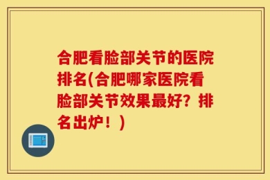 合肥看脸部关节的医院排名(合肥哪家医院看脸部关节效果最好？排名出炉！)