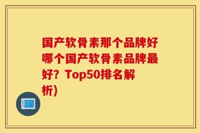 国产软骨素那个品牌好哪个国产软骨素品牌最好？Top50排名解析)