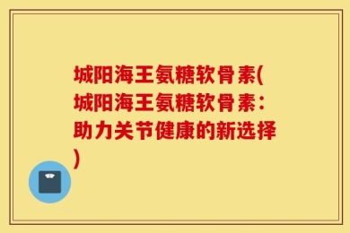 城阳海王氨糖软骨素(城阳海王氨糖软骨素：助力关节健康的新选择)